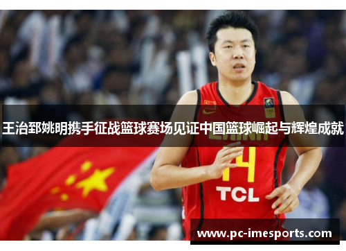 王治郅姚明携手征战篮球赛场见证中国篮球崛起与辉煌成就